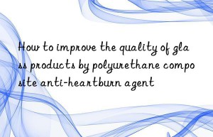 How to improve the quality of glass products by polyurethane composite anti-heartburn agent