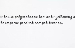 How to use polyurethane bra anti-yellowing agent to improve product competitiveness