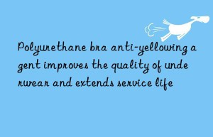 Polyurethane bra anti-yellowing agent improves the quality of underwear and extends service life