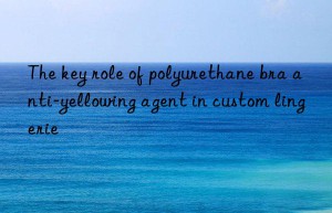 The key role of polyurethane bra anti-yellowing agent in custom lingerie