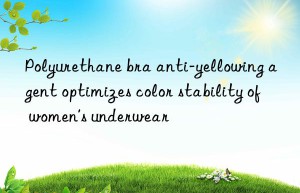 Polyurethane bra anti-yellowing agent optimizes color stability of women’s underwear