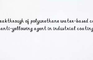 Breakthrough of polyurethane water-based coating anti-yellowing agent in industrial coating