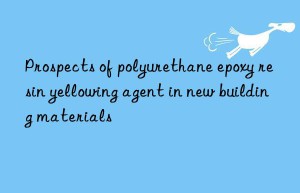 Prospects of polyurethane epoxy resin yellowing agent in new building materials