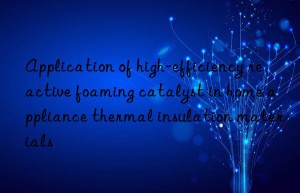 Application of high-efficiency reactive foaming catalyst in home appliance thermal insulation materials