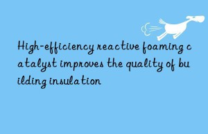 High-efficiency reactive foaming catalyst improves the quality of building insulation