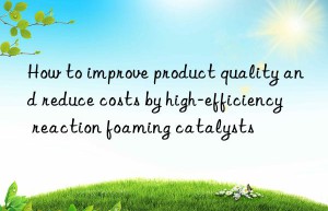 How to improve product quality and reduce costs by high-efficiency reaction foaming catalysts