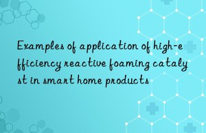 Examples of application of high-efficiency reactive foaming catalyst in smart home products