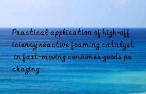 Practical application of high-efficiency reactive foaming catalyst in fast-moving consumer goods packaging