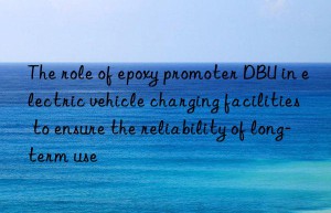 The role of epoxy promoter DBU in electric vehicle charging facilities to ensure the reliability of long-term use