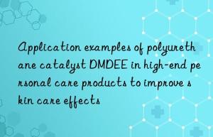 Application examples of polyurethane catalyst DMDEE in high-end personal care products to improve skin care effects