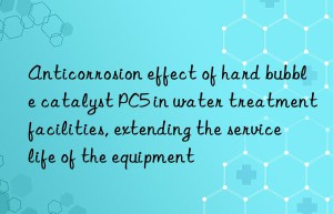 Anticorrosion effect of hard bubble catalyst PC5 in water treatment facilities, extending the service life of the equipment