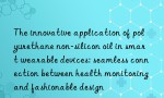 The innovative application of polyurethane non-silicon oil in smart wearable devices: seamless connection between health monitoring and fashionable design