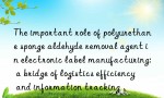 The important role of polyurethane sponge aldehyde removal agent in electronic label manufacturing: a bridge of logistics efficiency and information tracking