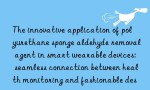 The innovative application of polyurethane sponge aldehyde removal agent in smart wearable devices: seamless connection between health monitoring and fashionable design