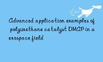 Advanced application examples of polyurethane catalyst DMAP in aerospace field