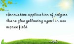 Innovative application of polyurethane glue yellowing agent in aerospace field