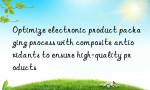 Optimize electronic product packaging process with composite antioxidants to ensure high-quality products