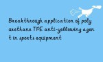 Breakthrough application of polyurethane TPE anti-yellowing agent in sports equipment