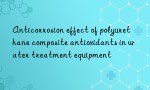 Anticorrosion effect of polyurethane composite antioxidants in water treatment equipment