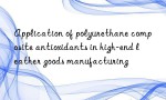 Application of polyurethane composite antioxidants in high-end leather goods manufacturing