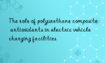 The role of polyurethane composite antioxidants in electric vehicle charging facilities