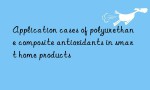 Application cases of polyurethane composite antioxidants in smart home products