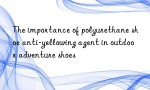 The importance of polyurethane shoe anti-yellowing agent in outdoor adventure shoes