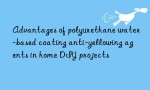 Advantages of polyurethane water-based coating anti-yellowing agents in home DIY projects